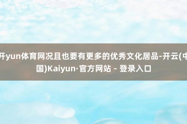 开yun体育网况且也要有更多的优秀文化居品-开云(中国)Kaiyun·官方网站 - 登录入口