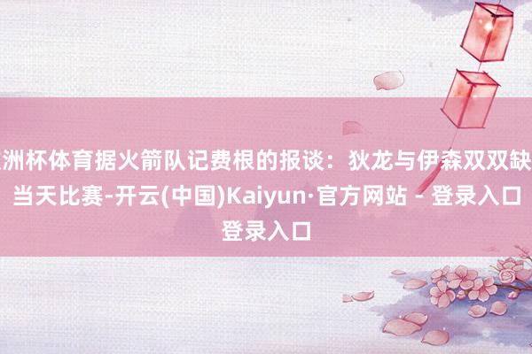 欧洲杯体育据火箭队记费根的报谈：狄龙与伊森双双缺席当天比赛-开云(中国)Kaiyun·官方网站 - 登录入口