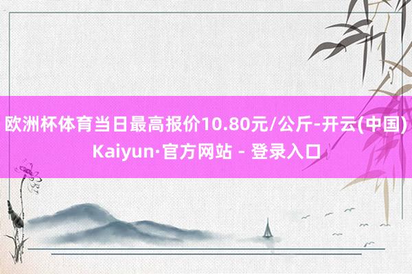 欧洲杯体育当日最高报价10.80元/公斤-开云(中国)Kaiyun·官方网站 - 登录入口