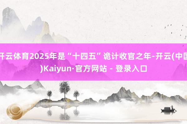 开云体育2025年是“十四五”诡计收官之年-开云(中国)Kaiyun·官方网站 - 登录入口