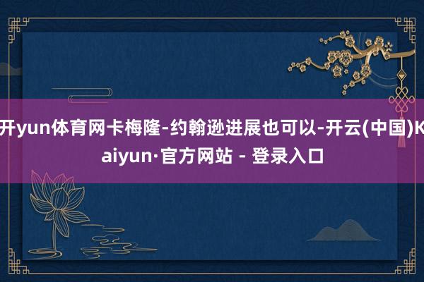 开yun体育网卡梅隆-约翰逊进展也可以-开云(中国)Kaiyun·官方网站 - 登录入口