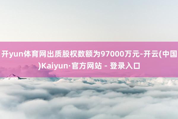 开yun体育网出质股权数额为97000万元-开云(中国)Ka