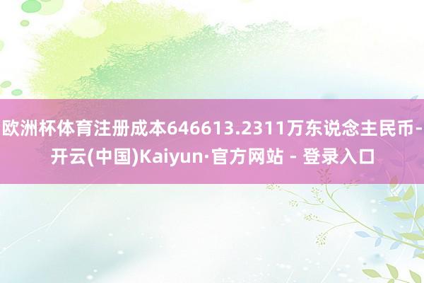 欧洲杯体育注册成本646613.2311万东说念主民币-开云