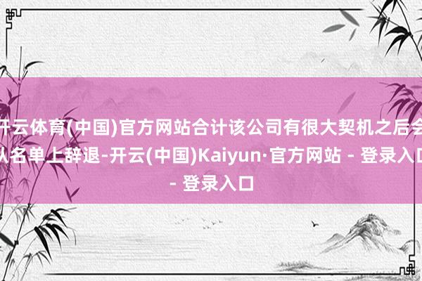 开云体育(中国)官方网站合计该公司有很大契机之后会从名单上辞退-开云(中国)Kaiyun·官方网站 - 登录入口