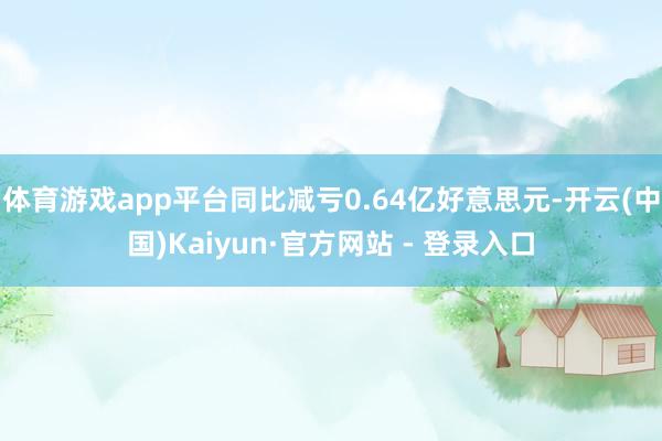 体育游戏app平台同比减亏0.64亿好意思元-开云(中国)Kaiyun·官方网站 - 登录入口