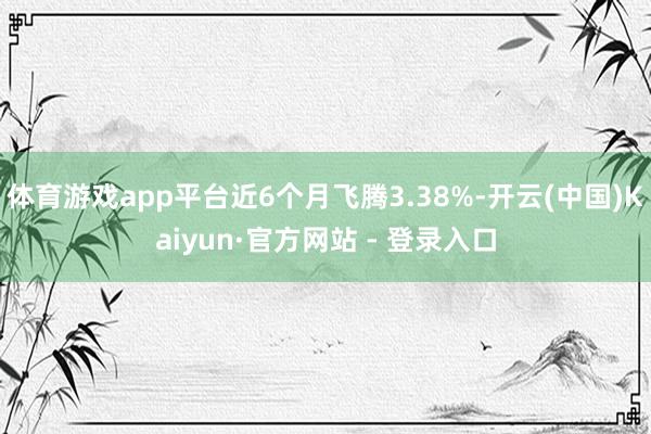 体育游戏app平台近6个月飞腾3.38%-开云(中国)Kaiyun·官方网站 - 登录入口