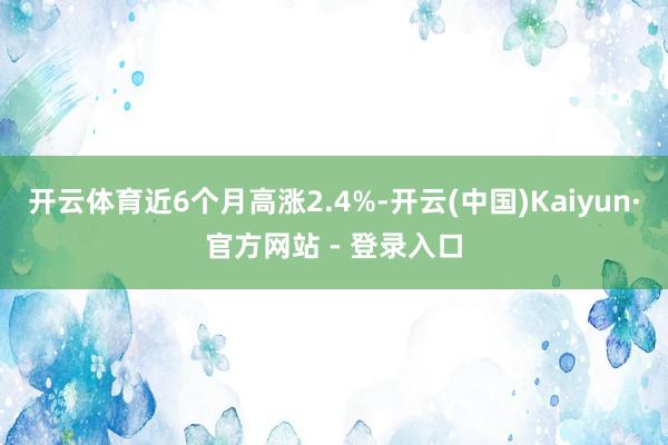 开云体育近6个月高涨2.4%-开云(中国)Kaiyun·官方网站 - 登录入口