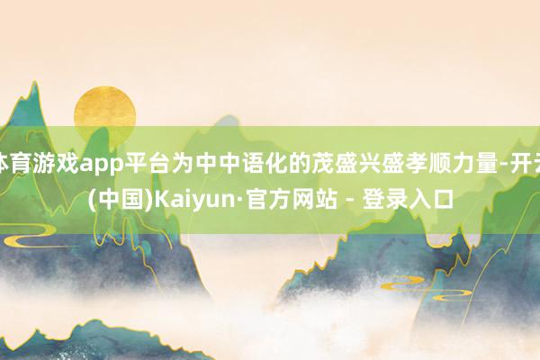 体育游戏app平台为中中语化的茂盛兴盛孝顺力量-开云(中国)Kaiyun·官方网站 - 登录入口