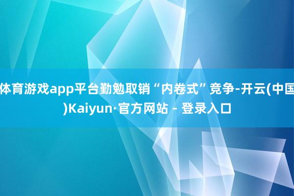 体育游戏app平台勤勉取销“内卷式”竞争-开云(中国)Kaiyun·官方网站 - 登录入口