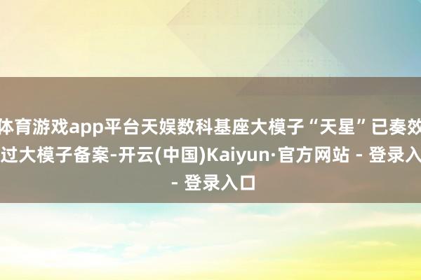 体育游戏app平台天娱数科基座大模子“天星”已奏效通过大模子备案-开云(中国)Kaiyun·官方网站 - 登录入口