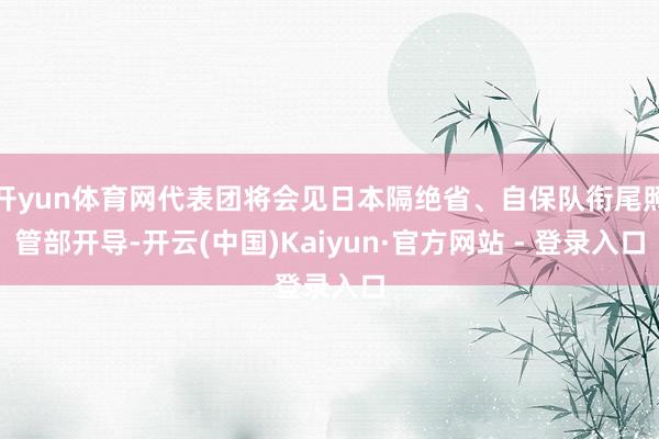 开yun体育网代表团将会见日本隔绝省、自保队衔尾照管部开导-开云(中国)Kaiyun·官方网站 - 登录入口
