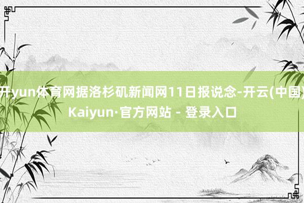 开yun体育网据洛杉矶新闻网11日报说念-开云(中国)Kaiyun·官方网站 - 登录入口