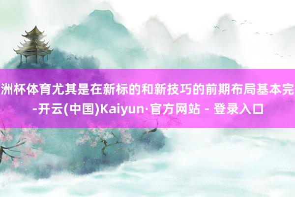 欧洲杯体育尤其是在新标的和新技巧的前期布局基本完成-开云(中国)Kaiyun·官方网站 - 登录入口