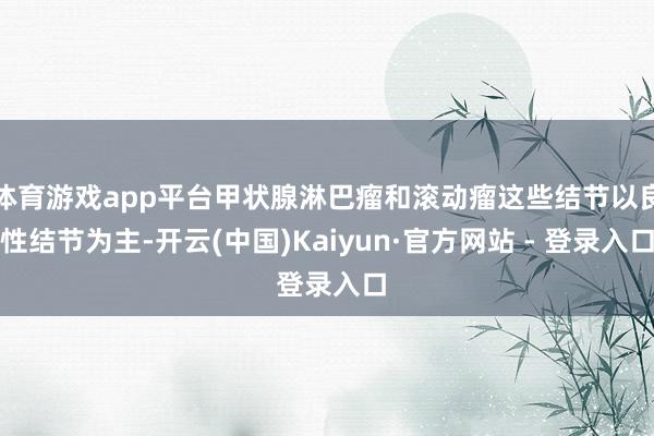 体育游戏app平台甲状腺淋巴瘤和滚动瘤这些结节以良性结节为主