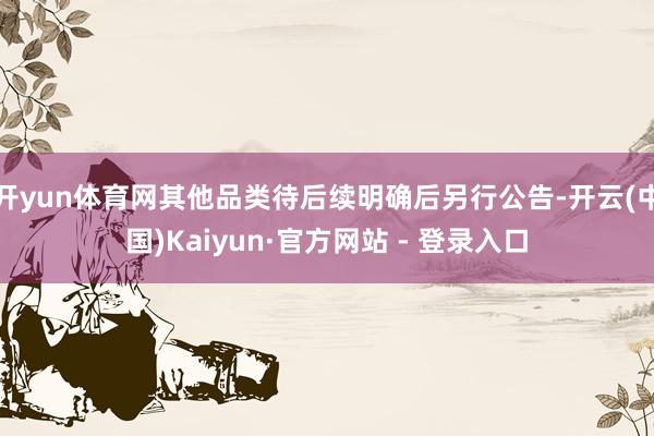 开yun体育网其他品类待后续明确后另行公告-开云(中国)Kaiyun·官方网站 - 登录入口