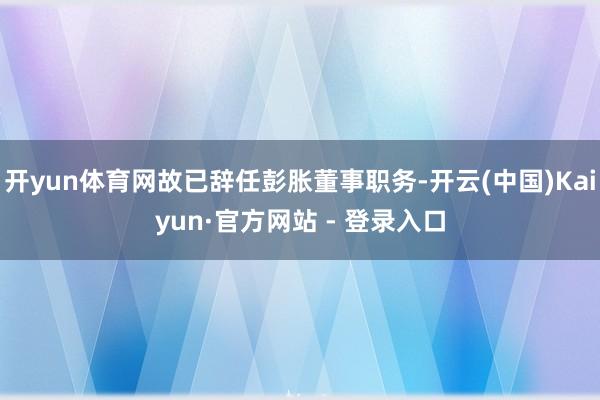 开yun体育网故已辞任彭胀董事职务-开云(中国)Kaiyun