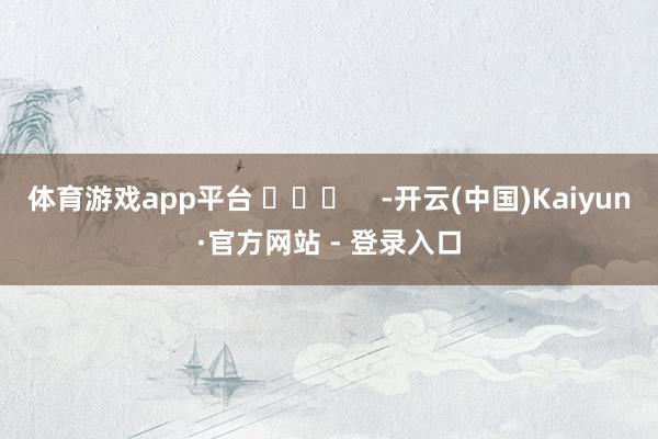 体育游戏app平台 ​​​    -开云(中国)Kaiyun·官方网站 - 登录入口
