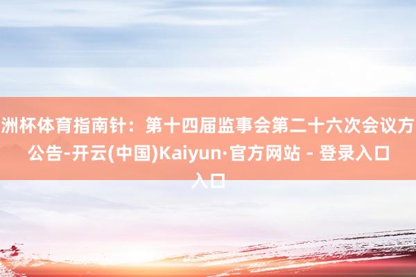 欧洲杯体育指南针：第十四届监事会第二十六次会议方案公告-开云(中国)Kaiyun·官方网站 - 登录入口