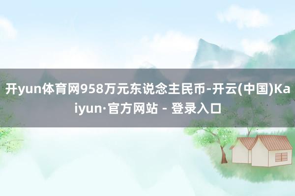 开yun体育网958万元东说念主民币-开云(中国)Kaiyun·官方网站 - 登录入口