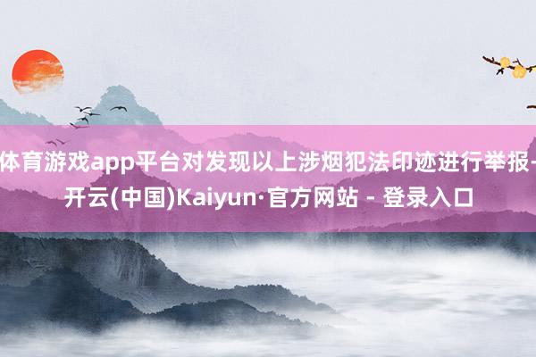 体育游戏app平台　　对发现以上涉烟犯法印迹进行举报-开云(