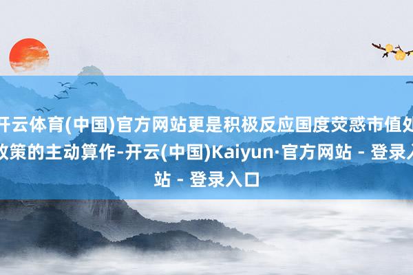 开云体育(中国)官方网站更是积极反应国度荧惑市值处分政策的主动算作-开云(中国)Kaiyun·官方网站 - 登录入口