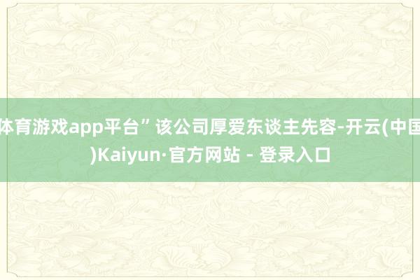 体育游戏app平台”该公司厚爱东谈主先容-开云(中国)Kaiyun·官方网站 - 登录入口