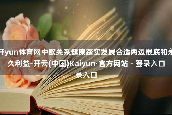 开yun体育网中欧关系健康踏实发展合适两边根底和永久利益-开云(中国)Kaiyun·官方网站 - 登录入口