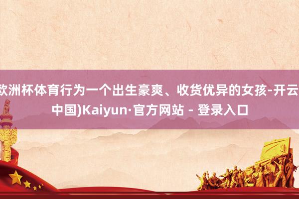 欧洲杯体育行为一个出生豪爽、收货优异的女孩-开云(中国)Ka