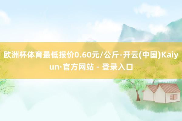 欧洲杯体育最低报价0.60元/公斤-开云(中国)Kaiyun·官方网站 - 登录入口
