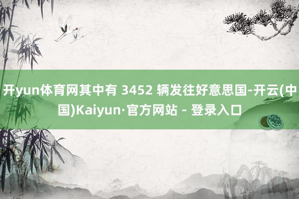 开yun体育网其中有 3452 辆发往好意思国-开云(中国)Kaiyun·官方网站 - 登录入口