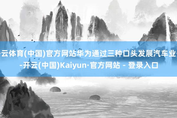 开云体育(中国)官方网站华为通过三种口头发展汽车业务-开云(中国)Kaiyun·官方网站 - 登录入口
