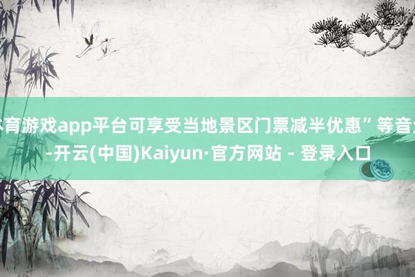 体育游戏app平台可享受当地景区门票减半优惠”等音尘-开云(中国)Kaiyun·官方网站 - 登录入口