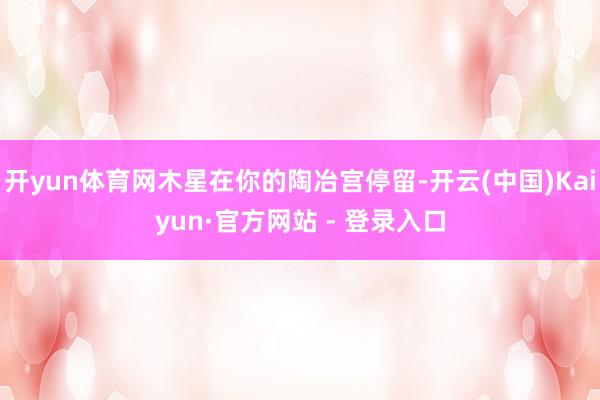 开yun体育网木星在你的陶冶宫停留-开云(中国)Kaiyun·官方网站 - 登录入口