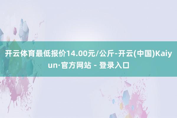 开云体育最低报价14.00元/公斤-开云(中国)Kaiyun·官方网站 - 登录入口