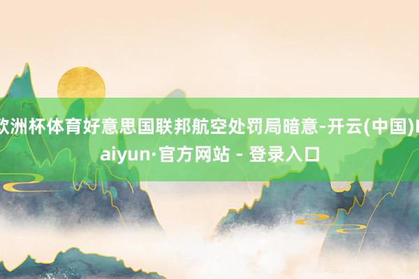 欧洲杯体育好意思国联邦航空处罚局暗意-开云(中国)Kaiyun·官方网站 - 登录入口