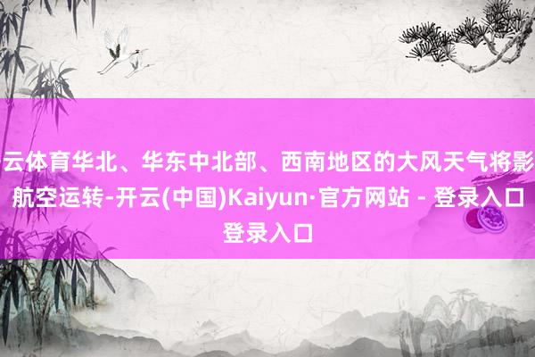 开云体育华北、华东中北部、西南地区的大风天气将影响航空运转-开云(中国)Kaiyun·官方网站 - 登录入口