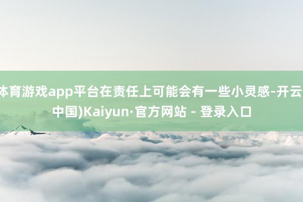 体育游戏app平台在责任上可能会有一些小灵感-开云(中国)Kaiyun·官方网站 - 登录入口