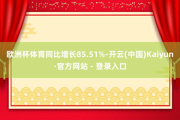 欧洲杯体育同比增长85.51%-开云(中国)Kaiyun·官方网站 - 登录入口