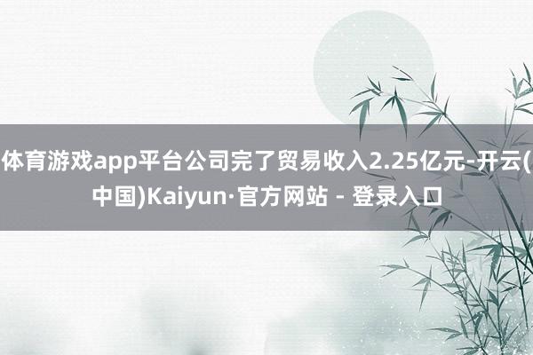体育游戏app平台公司完了贸易收入2.25亿元-开云(中国)Kaiyun·官方网站 - 登录入口