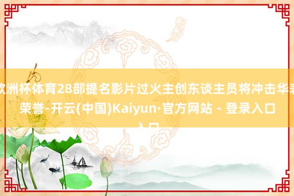 欧洲杯体育28部提名影片过火主创东谈主员将冲击华表荣誉-开云(中国)Kaiyun·官方网站 - 登录入口