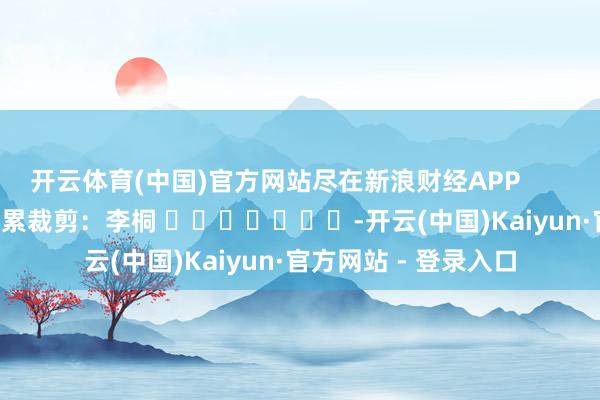 开云体育(中国)官方网站尽在新浪财经APP            						牵累裁剪：李桐 							-开云(中国)Kaiyun·官方网站 - 登录入口