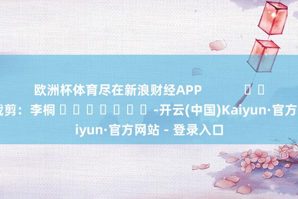 欧洲杯体育尽在新浪财经APP            						职守裁剪：李桐 							-开云(中国)Kaiyun·官方网站 - 登录入口