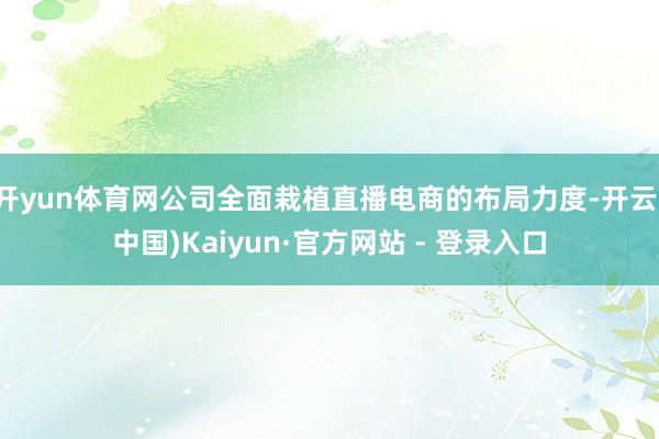 开yun体育网公司全面栽植直播电商的布局力度-开云(中国)K