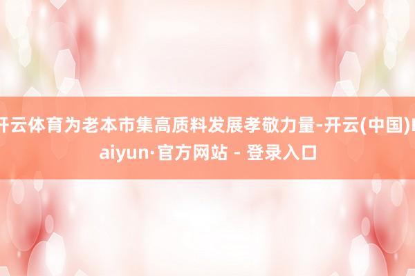 开云体育为老本市集高质料发展孝敬力量-开云(中国)Kaiyu