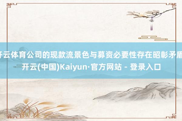 开云体育公司的现款流景色与募资必要性存在昭彰矛盾-开云(中国)Kaiyun·官方网站 - 登录入口