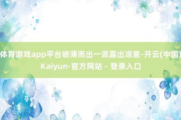 体育游戏app平台喷薄而出一派露出凉意-开云(中国)Kaiyun·官方网站 - 登录入口