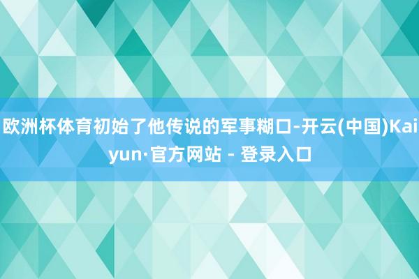 欧洲杯体育初始了他传说的军事糊口-开云(中国)Kaiyun·