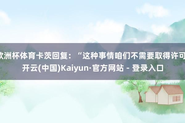 欧洲杯体育卡茨回复：“这种事情咱们不需要取得许可-开云(中国)Kaiyun·官方网站 - 登录入口