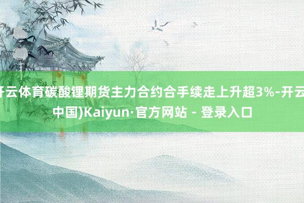 开云体育碳酸锂期货主力合约合手续走上升超3%-开云(中国)Kaiyun·官方网站 - 登录入口