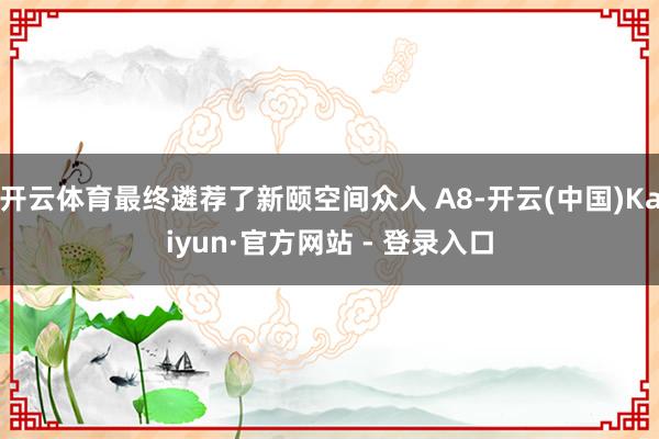 开云体育最终遴荐了新颐空间众人 A8-开云(中国)Kaiyu